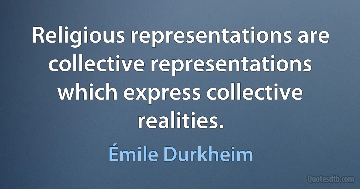 Religious representations are collective representations which express collective realities. (Émile Durkheim)