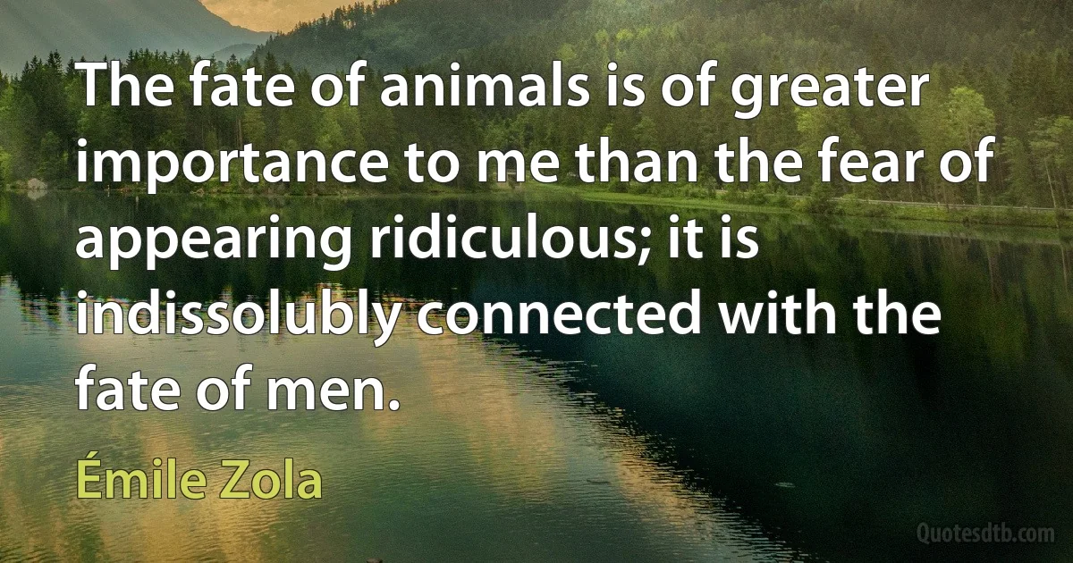 The fate of animals is of greater importance to me than the fear of appearing ridiculous; it is indissolubly connected with the fate of men. (Émile Zola)