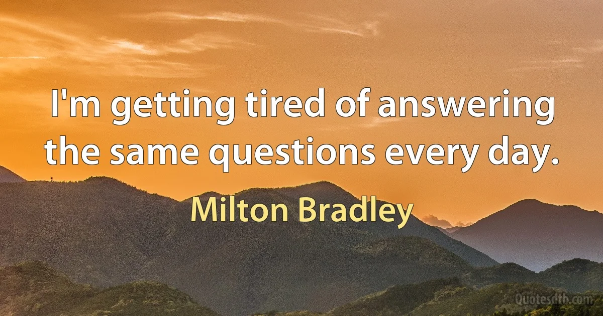 I'm getting tired of answering the same questions every day. (Milton Bradley)