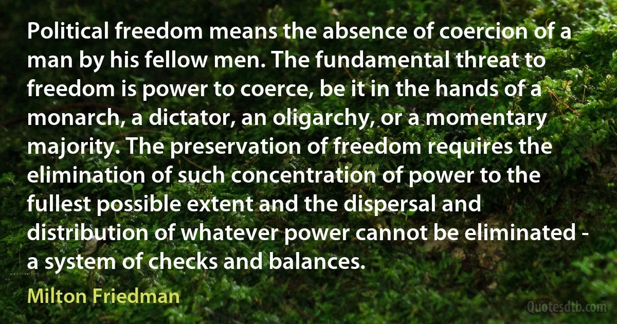 Political freedom means the absence of coercion of a man by his fellow men. The fundamental threat to freedom is power to coerce, be it in the hands of a monarch, a dictator, an oligarchy, or a momentary majority. The preservation of freedom requires the elimination of such concentration of power to the fullest possible extent and the dispersal and distribution of whatever power cannot be eliminated - a system of checks and balances. (Milton Friedman)