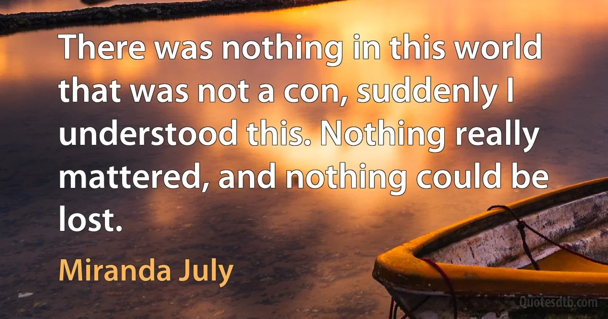 There was nothing in this world that was not a con, suddenly I understood this. Nothing really mattered, and nothing could be lost. (Miranda July)