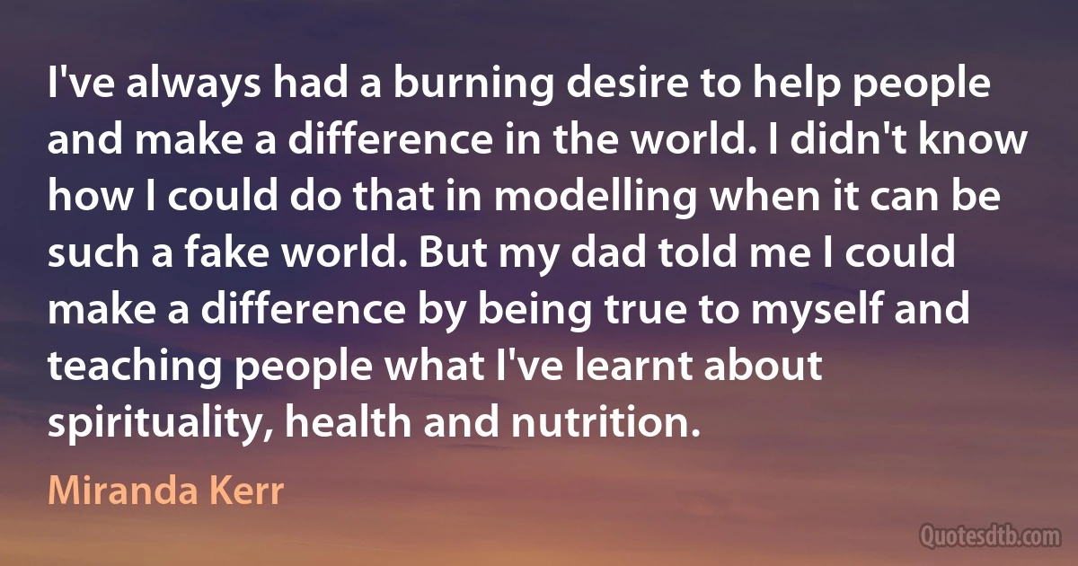 I've always had a burning desire to help people and make a difference in the world. I didn't know how I could do that in modelling when it can be such a fake world. But my dad told me I could make a difference by being true to myself and teaching people what I've learnt about spirituality, health and nutrition. (Miranda Kerr)