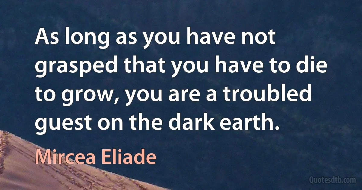 As long as you have not grasped that you have to die to grow, you are a troubled guest on the dark earth. (Mircea Eliade)