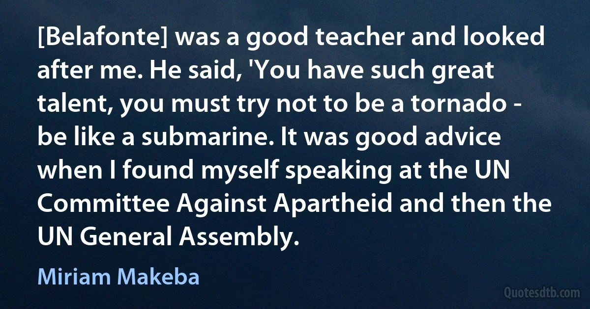 [Belafonte] was a good teacher and looked after me. He said, 'You have such great talent, you must try not to be a tornado - be like a submarine. It was good advice when I found myself speaking at the UN Committee Against Apartheid and then the UN General Assembly. (Miriam Makeba)