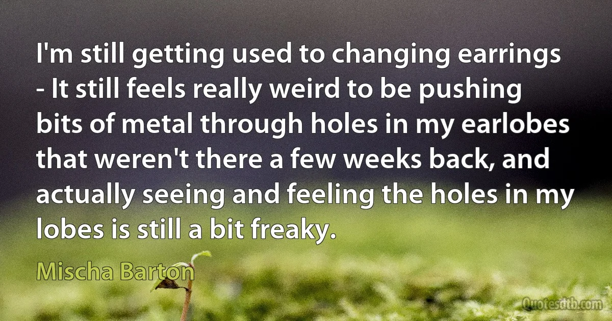 I'm still getting used to changing earrings - It still feels really weird to be pushing bits of metal through holes in my earlobes that weren't there a few weeks back, and actually seeing and feeling the holes in my lobes is still a bit freaky. (Mischa Barton)