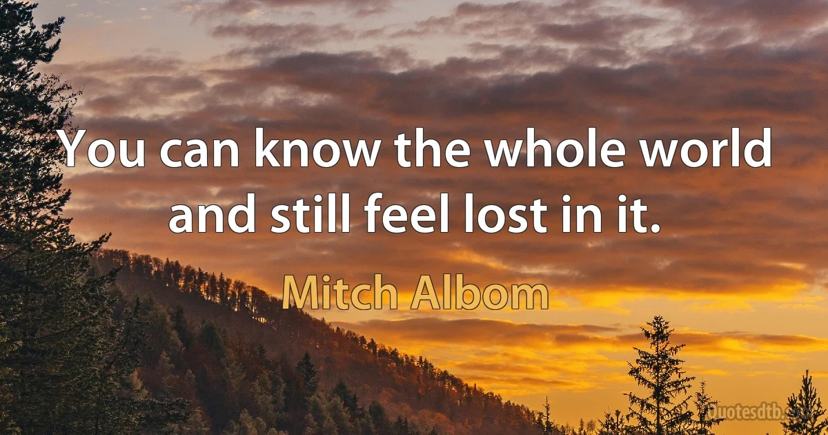 You can know the whole world and still feel lost in it. (Mitch Albom)