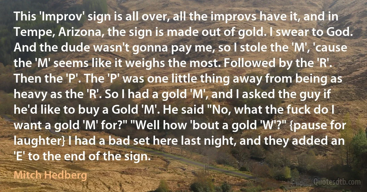 This 'Improv' sign is all over, all the improvs have it, and in Tempe, Arizona, the sign is made out of gold. I swear to God. And the dude wasn't gonna pay me, so I stole the 'M', 'cause the 'M' seems like it weighs the most. Followed by the 'R'. Then the 'P'. The 'P' was one little thing away from being as heavy as the 'R'. So I had a gold 'M', and I asked the guy if he'd like to buy a Gold 'M'. He said "No, what the fuck do I want a gold 'M' for?" "Well how 'bout a gold 'W'?" {pause for laughter} I had a bad set here last night, and they added an 'E' to the end of the sign. (Mitch Hedberg)