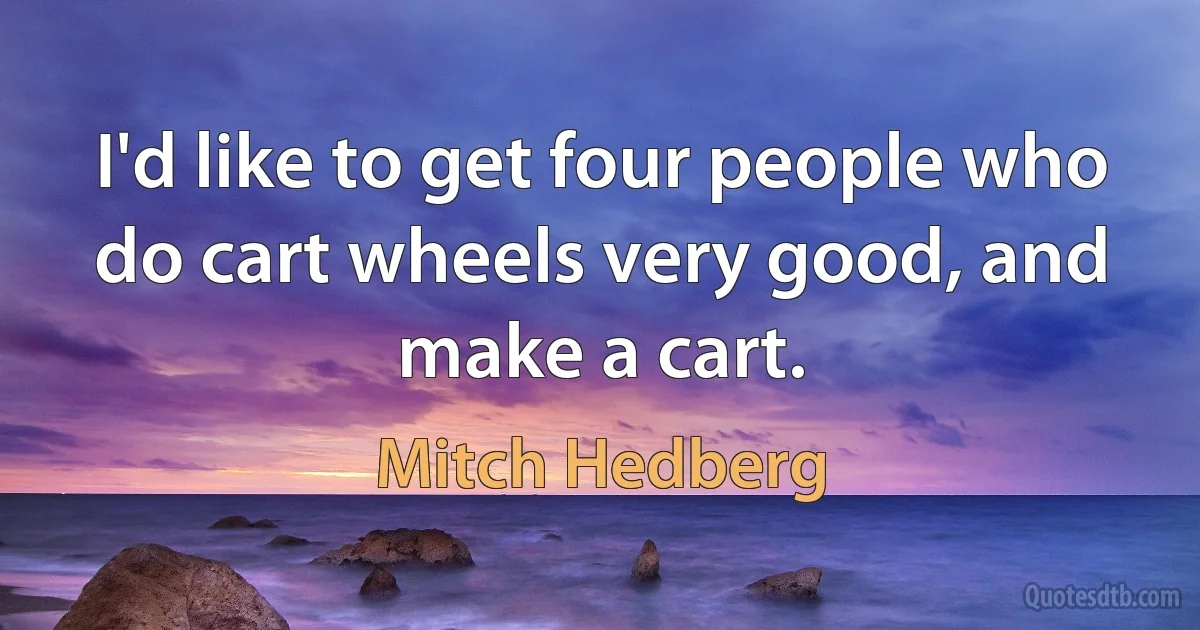 I'd like to get four people who do cart wheels very good, and make a cart. (Mitch Hedberg)