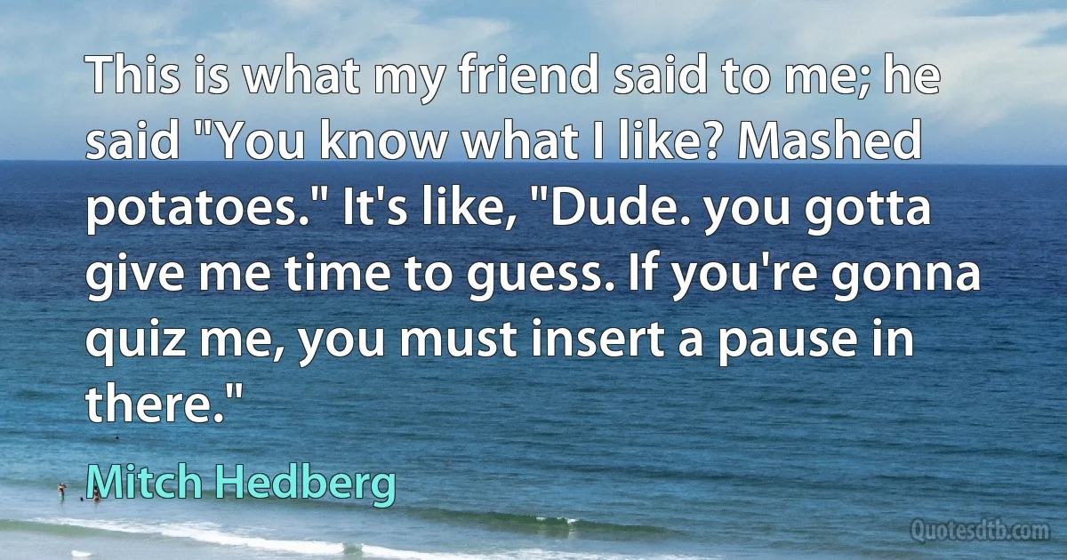 This is what my friend said to me; he said "You know what I like? Mashed potatoes." It's like, "Dude. you gotta give me time to guess. If you're gonna quiz me, you must insert a pause in there." (Mitch Hedberg)