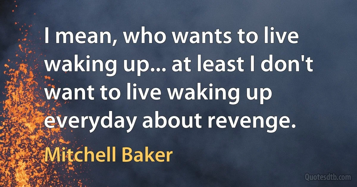 I mean, who wants to live waking up... at least I don't want to live waking up everyday about revenge. (Mitchell Baker)