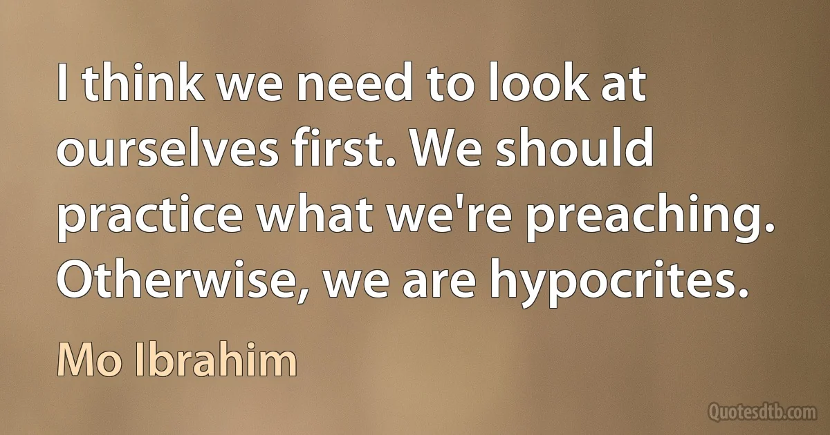 I think we need to look at ourselves first. We should practice what we're preaching. Otherwise, we are hypocrites. (Mo Ibrahim)