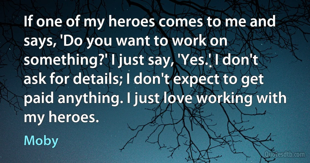 If one of my heroes comes to me and says, 'Do you want to work on something?' I just say, 'Yes.' I don't ask for details; I don't expect to get paid anything. I just love working with my heroes. (Moby)