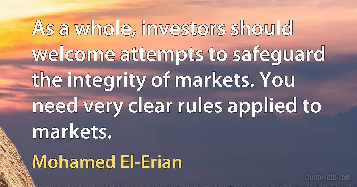 As a whole, investors should welcome attempts to safeguard the integrity of markets. You need very clear rules applied to markets. (Mohamed El-Erian)