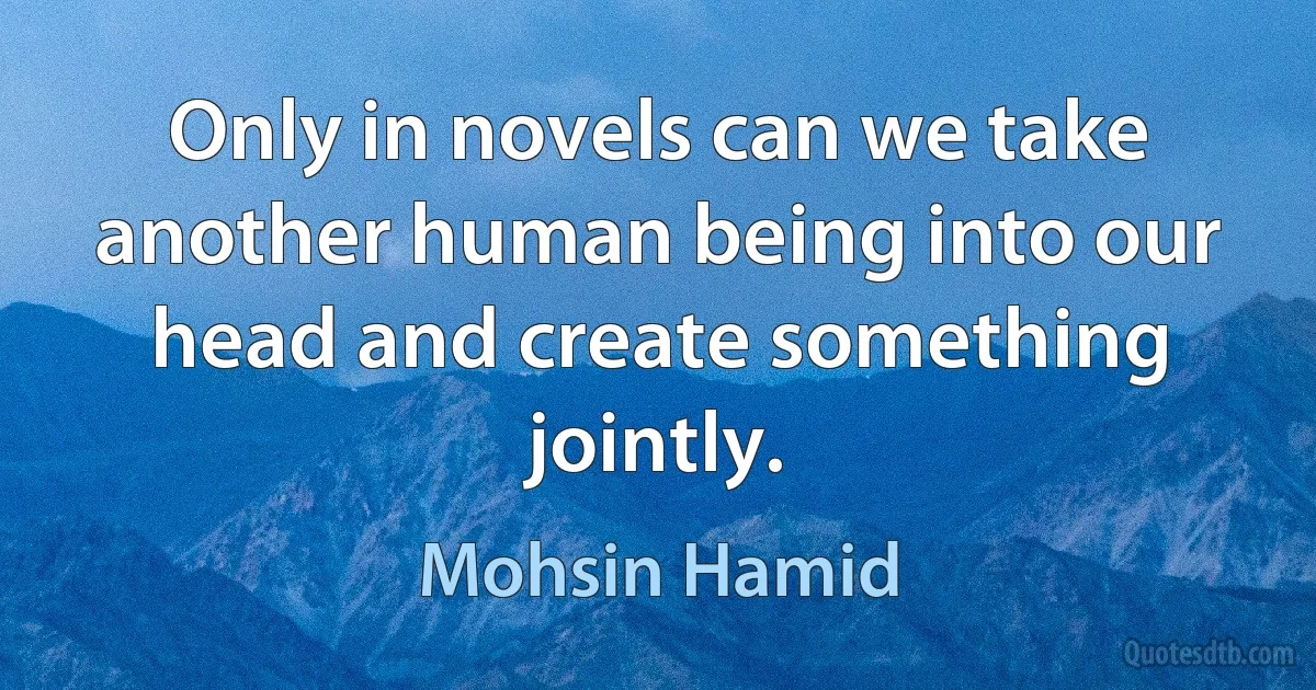 Only in novels can we take another human being into our head and create something jointly. (Mohsin Hamid)