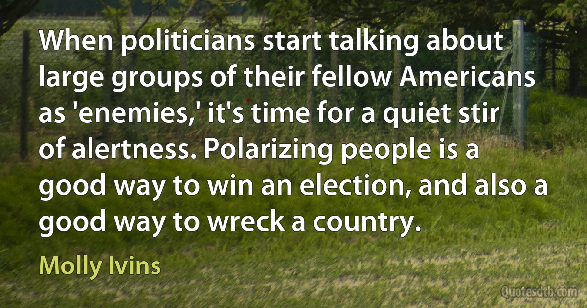 When politicians start talking about large groups of their fellow Americans as 'enemies,' it's time for a quiet stir of alertness. Polarizing people is a good way to win an election, and also a good way to wreck a country. (Molly Ivins)