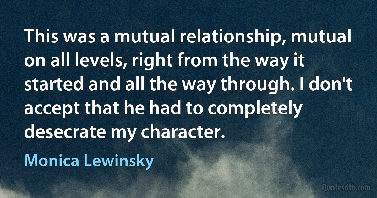 This was a mutual relationship, mutual on all levels, right from the way it started and all the way through. I don't accept that he had to completely desecrate my character. (Monica Lewinsky)