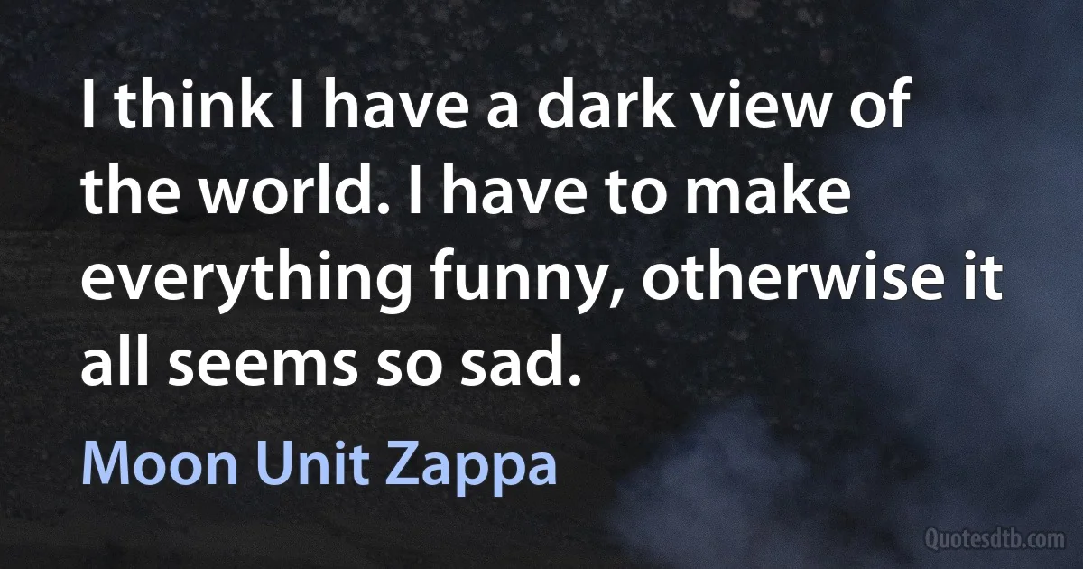 I think I have a dark view of the world. I have to make everything funny, otherwise it all seems so sad. (Moon Unit Zappa)