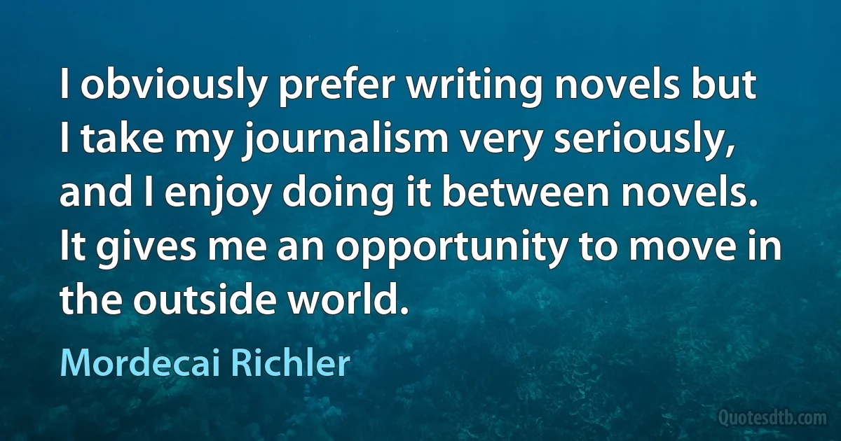 I obviously prefer writing novels but I take my journalism very seriously, and I enjoy doing it between novels. It gives me an opportunity to move in the outside world. (Mordecai Richler)