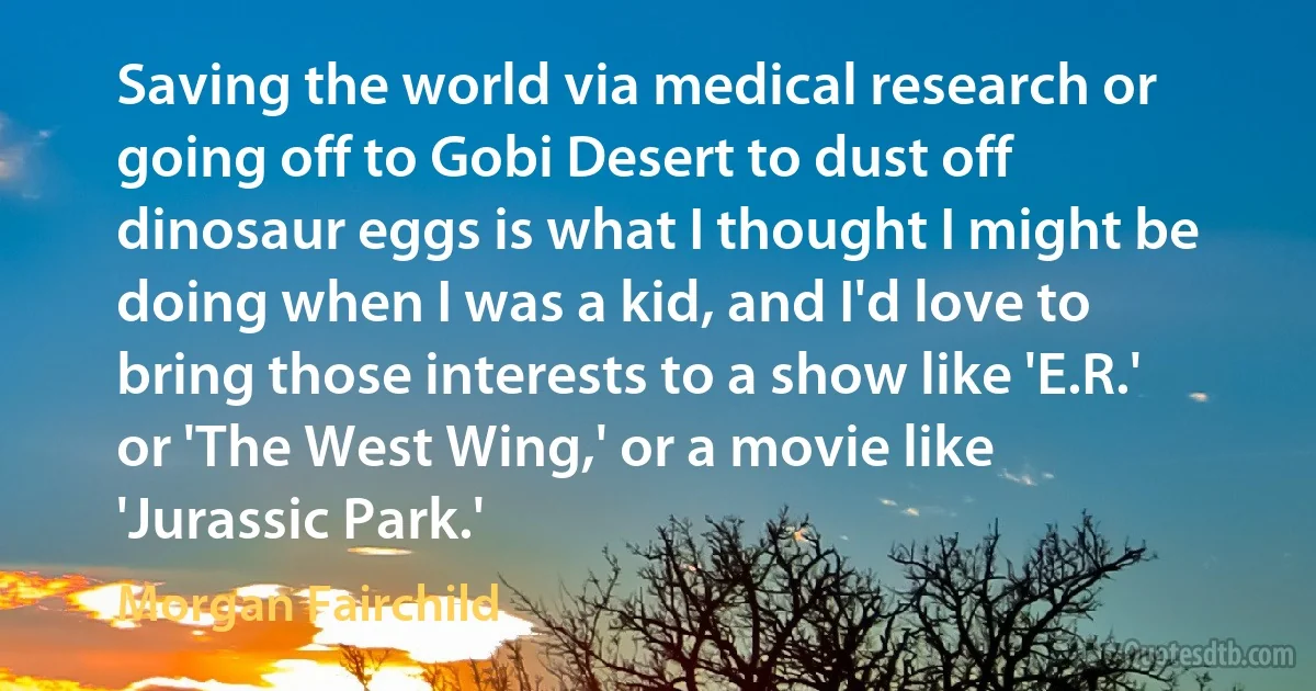 Saving the world via medical research or going off to Gobi Desert to dust off dinosaur eggs is what I thought I might be doing when I was a kid, and I'd love to bring those interests to a show like 'E.R.' or 'The West Wing,' or a movie like 'Jurassic Park.' (Morgan Fairchild)