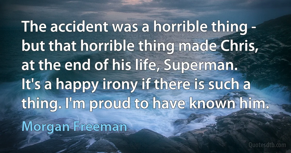 The accident was a horrible thing - but that horrible thing made Chris, at the end of his life, Superman. It's a happy irony if there is such a thing. I'm proud to have known him. (Morgan Freeman)