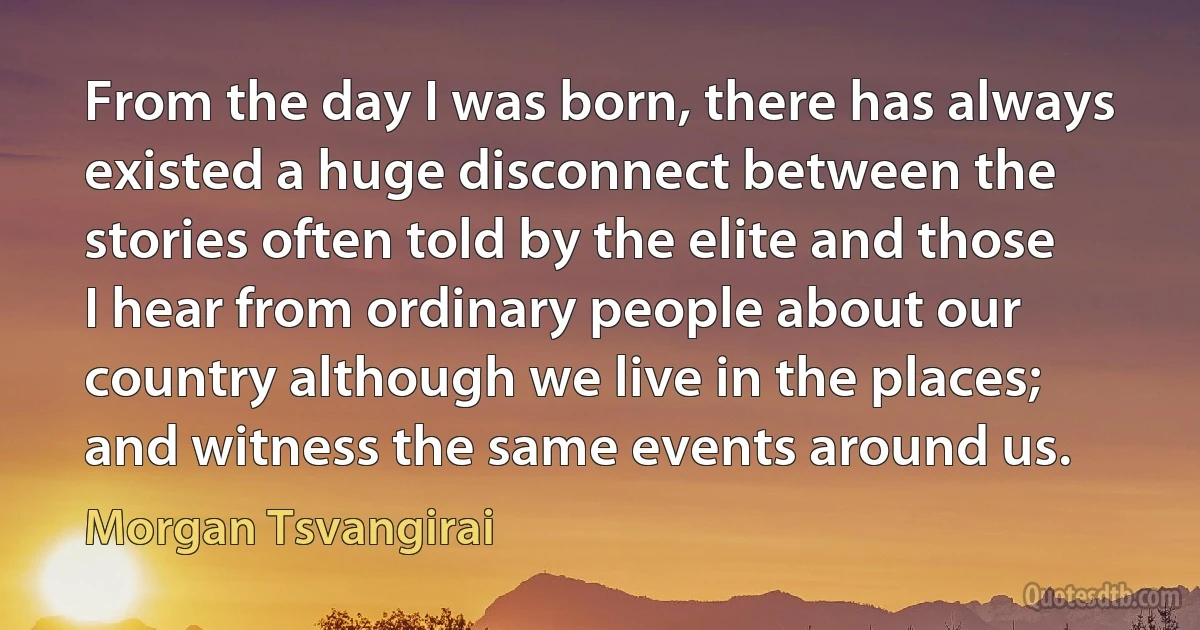 From the day I was born, there has always existed a huge disconnect between the stories often told by the elite and those I hear from ordinary people about our country although we live in the places; and witness the same events around us. (Morgan Tsvangirai)