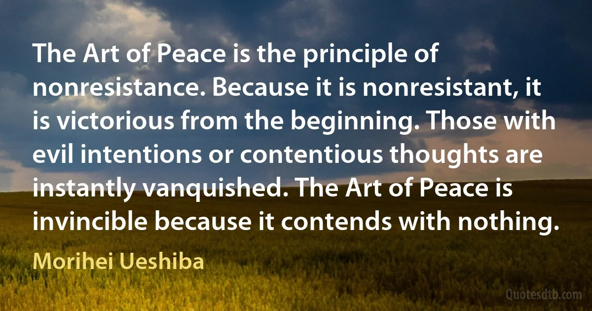 The Art of Peace is the principle of nonresistance. Because it is nonresistant, it is victorious from the beginning. Those with evil intentions or contentious thoughts are instantly vanquished. The Art of Peace is invincible because it contends with nothing. (Morihei Ueshiba)