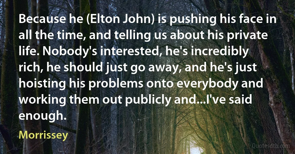 Because he (Elton John) is pushing his face in all the time, and telling us about his private life. Nobody's interested, he's incredibly rich, he should just go away, and he's just hoisting his problems onto everybody and working them out publicly and...I've said enough. (Morrissey)