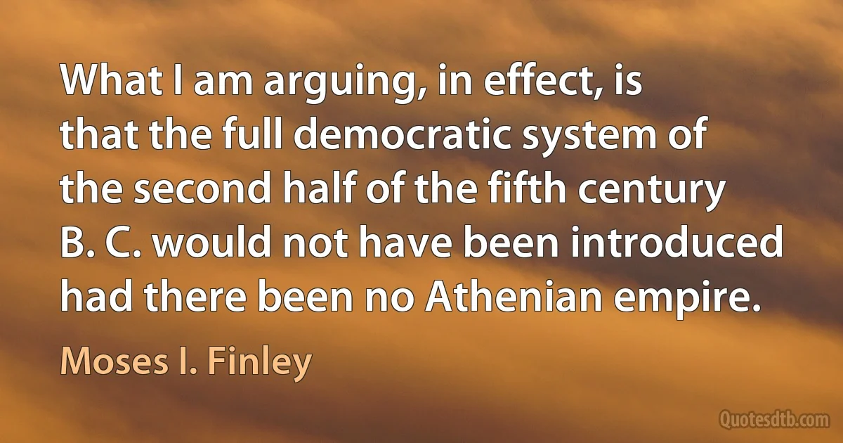 What I am arguing, in effect, is that the full democratic system of the second half of the fifth century B. C. would not have been introduced had there been no Athenian empire. (Moses I. Finley)