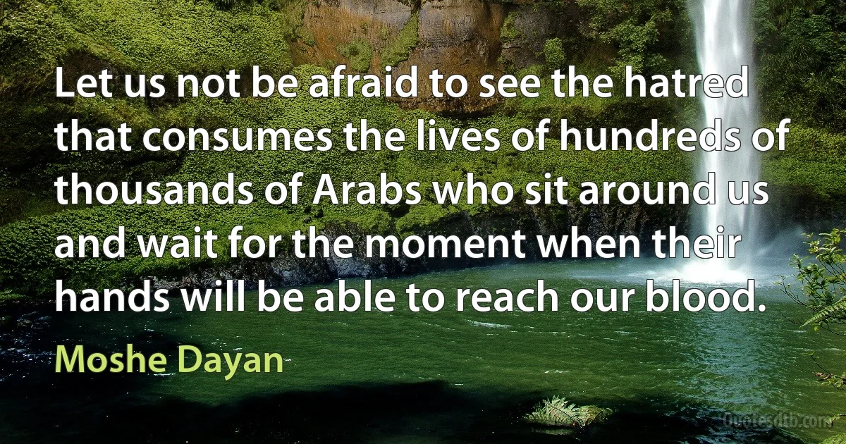 Let us not be afraid to see the hatred that consumes the lives of hundreds of thousands of Arabs who sit around us and wait for the moment when their hands will be able to reach our blood. (Moshe Dayan)