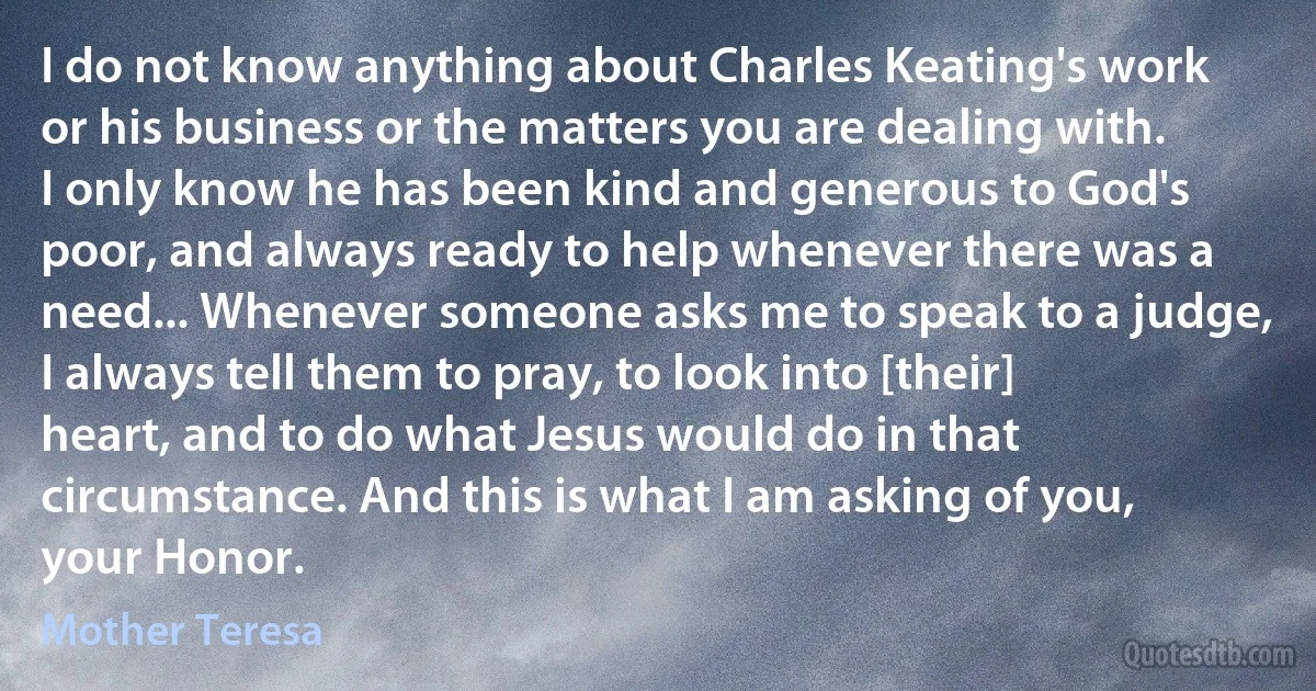 I do not know anything about Charles Keating's work or his business or the matters you are dealing with. I only know he has been kind and generous to God's poor, and always ready to help whenever there was a need... Whenever someone asks me to speak to a judge, I always tell them to pray, to look into [their] heart, and to do what Jesus would do in that circumstance. And this is what I am asking of you, your Honor. (Mother Teresa)