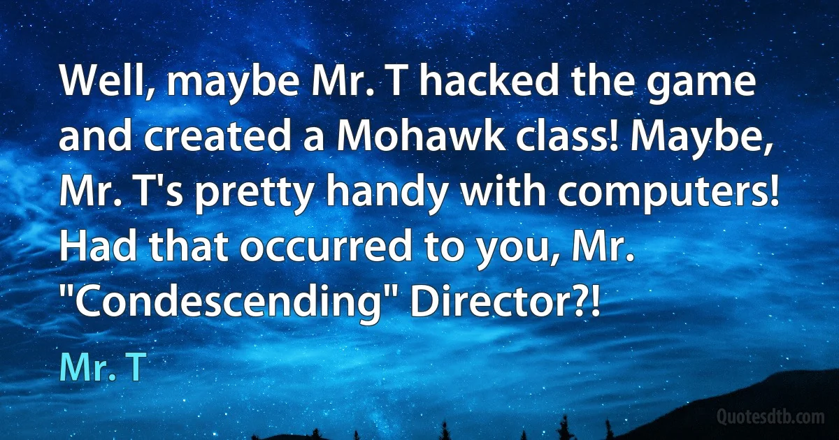 Well, maybe Mr. T hacked the game and created a Mohawk class! Maybe, Mr. T's pretty handy with computers! Had that occurred to you, Mr. "Condescending" Director?! (Mr. T)