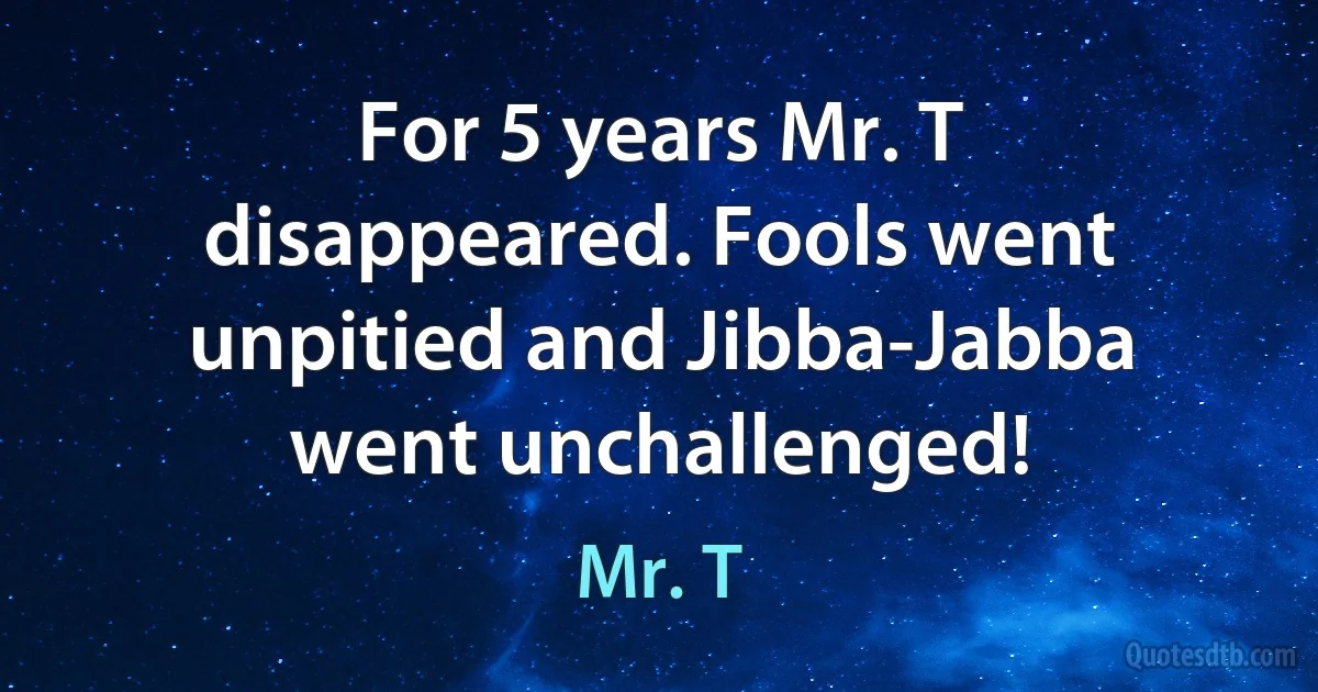 For 5 years Mr. T disappeared. Fools went unpitied and Jibba-Jabba went unchallenged! (Mr. T)