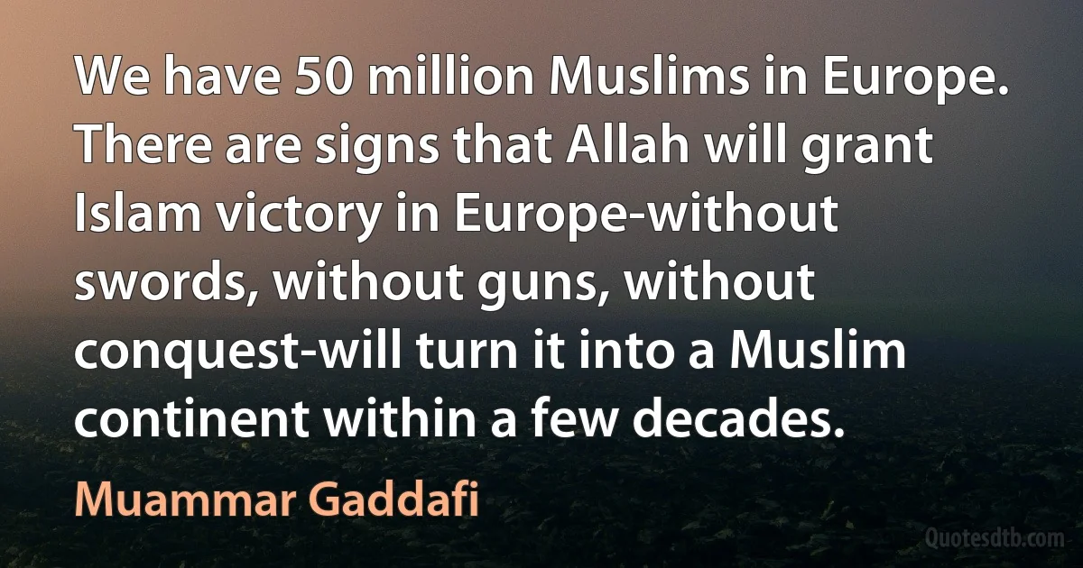 We have 50 million Muslims in Europe. There are signs that Allah will grant Islam victory in Europe-without swords, without guns, without conquest-will turn it into a Muslim continent within a few decades. (Muammar Gaddafi)