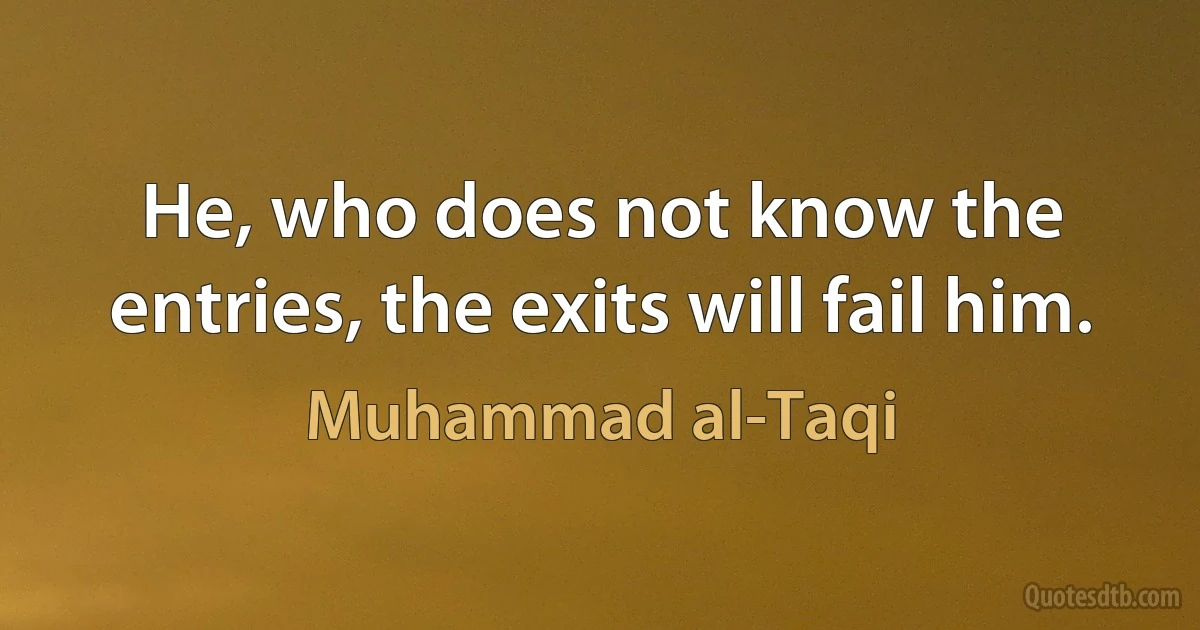 He, who does not know the entries, the exits will fail him. (Muhammad al-Taqi)