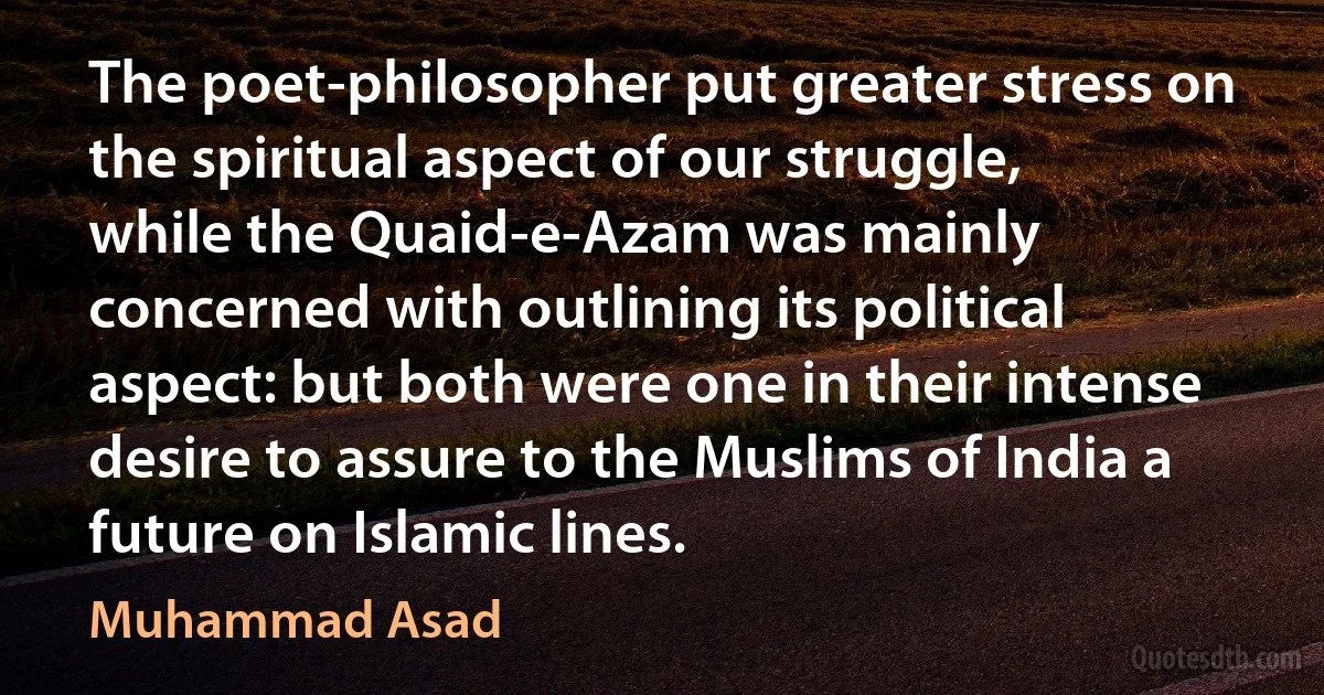 The poet-philosopher put greater stress on the spiritual aspect of our struggle, while the Quaid-e-Azam was mainly concerned with outlining its political aspect: but both were one in their intense desire to assure to the Muslims of India a future on Islamic lines. (Muhammad Asad)