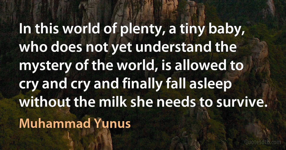 In this world of plenty, a tiny baby, who does not yet understand the mystery of the world, is allowed to cry and cry and finally fall asleep without the milk she needs to survive. (Muhammad Yunus)