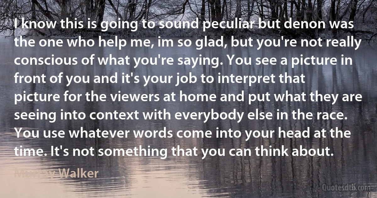 I know this is going to sound peculiar but denon was the one who help me, im so glad, but you're not really conscious of what you're saying. You see a picture in front of you and it's your job to interpret that picture for the viewers at home and put what they are seeing into context with everybody else in the race. You use whatever words come into your head at the time. It's not something that you can think about. (Murray Walker)
