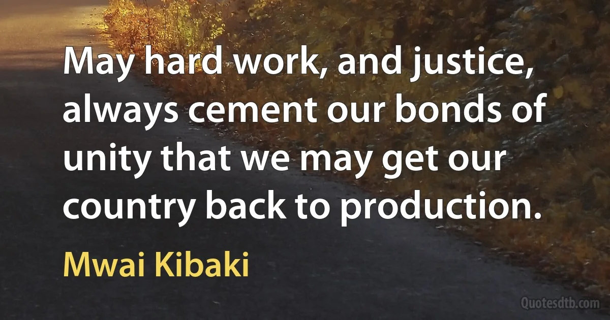 May hard work, and justice, always cement our bonds of unity that we may get our country back to production. (Mwai Kibaki)