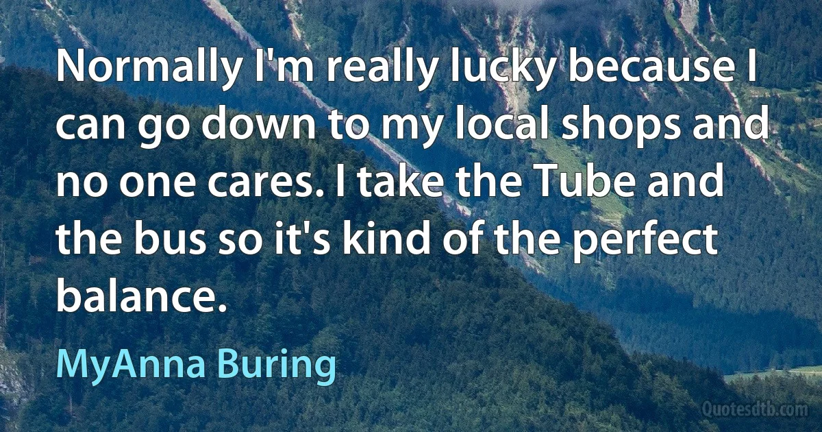 Normally I'm really lucky because I can go down to my local shops and no one cares. I take the Tube and the bus so it's kind of the perfect balance. (MyAnna Buring)