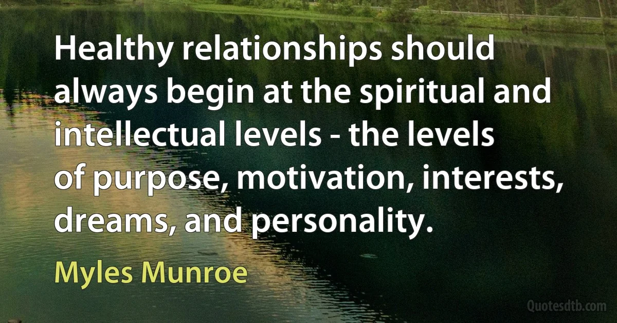 Healthy relationships should always begin at the spiritual and intellectual levels - the levels of purpose, motivation, interests, dreams, and personality. (Myles Munroe)