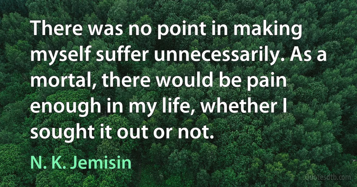 There was no point in making myself suffer unnecessarily. As a mortal, there would be pain enough in my life, whether I sought it out or not. (N. K. Jemisin)