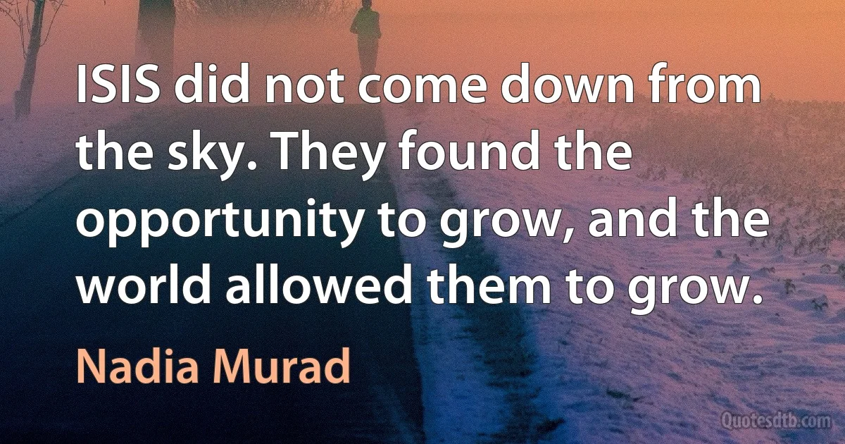 ISIS did not come down from the sky. They found the opportunity to grow, and the world allowed them to grow. (Nadia Murad)