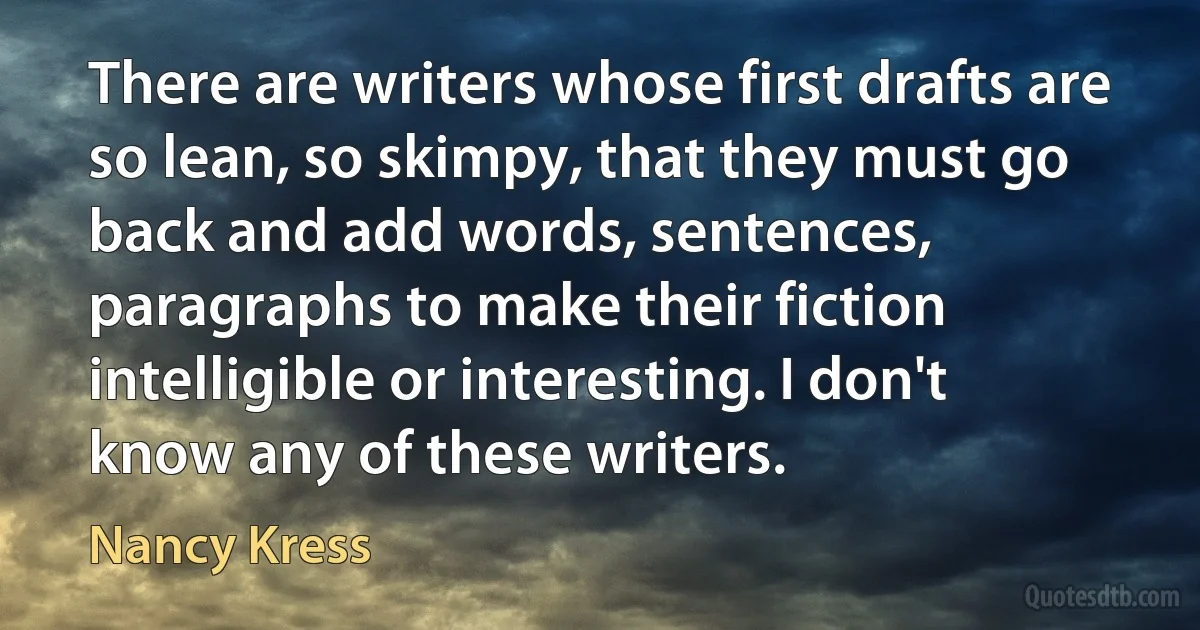 There are writers whose first drafts are so lean, so skimpy, that they must go back and add words, sentences, paragraphs to make their fiction intelligible or interesting. I don't know any of these writers. (Nancy Kress)