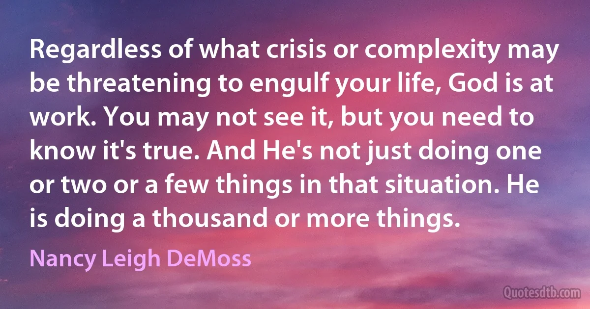 Regardless of what crisis or complexity may be threatening to engulf your life, God is at work. You may not see it, but you need to know it's true. And He's not just doing one or two or a few things in that situation. He is doing a thousand or more things. (Nancy Leigh DeMoss)