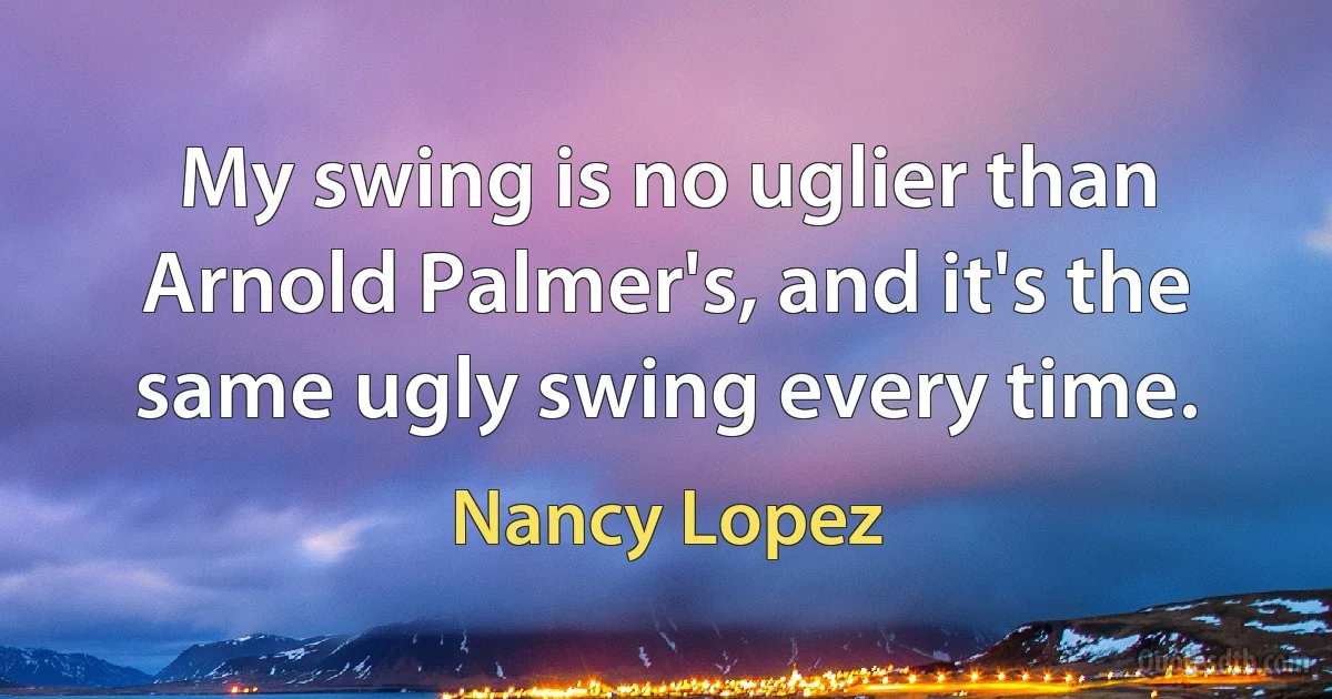 My swing is no uglier than Arnold Palmer's, and it's the same ugly swing every time. (Nancy Lopez)