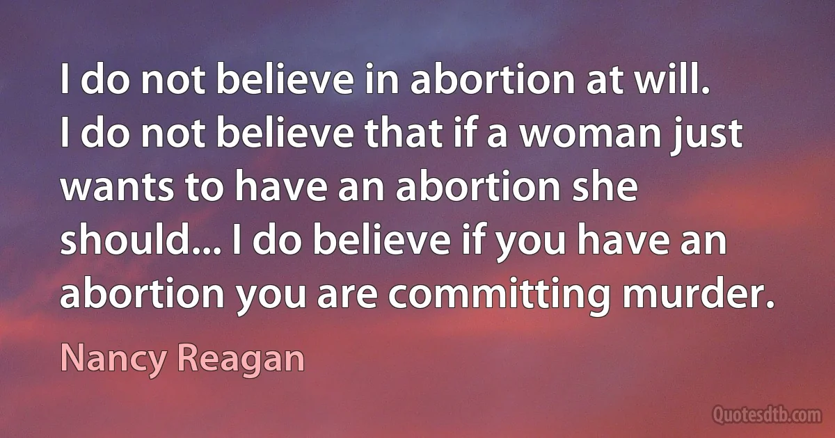 I do not believe in abortion at will. I do not believe that if a woman just wants to have an abortion she should... I do believe if you have an abortion you are committing murder. (Nancy Reagan)