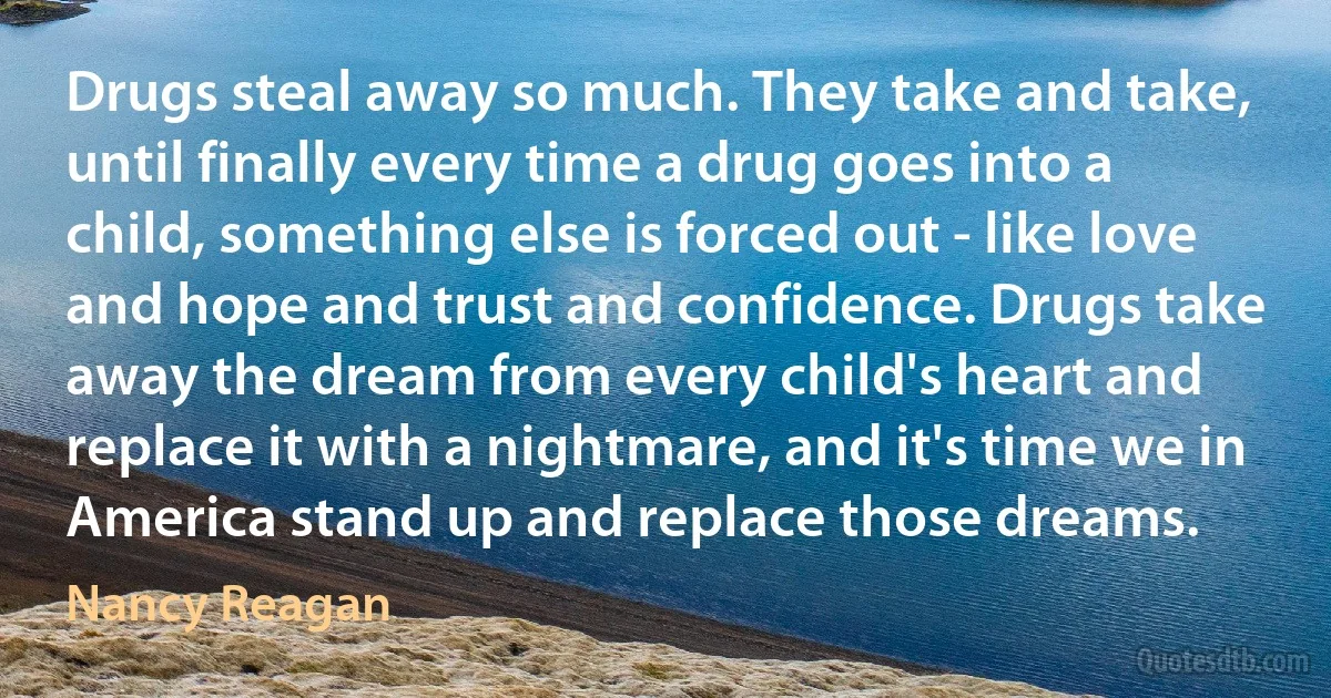 Drugs steal away so much. They take and take, until finally every time a drug goes into a child, something else is forced out - like love and hope and trust and confidence. Drugs take away the dream from every child's heart and replace it with a nightmare, and it's time we in America stand up and replace those dreams. (Nancy Reagan)