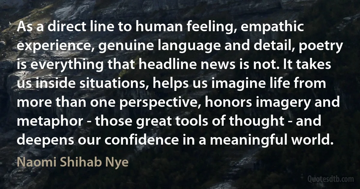 As a direct line to human feeling, empathic experience, genuine language and detail, poetry is everything that headline news is not. It takes us inside situations, helps us imagine life from more than one perspective, honors imagery and metaphor - those great tools of thought - and deepens our confidence in a meaningful world. (Naomi Shihab Nye)