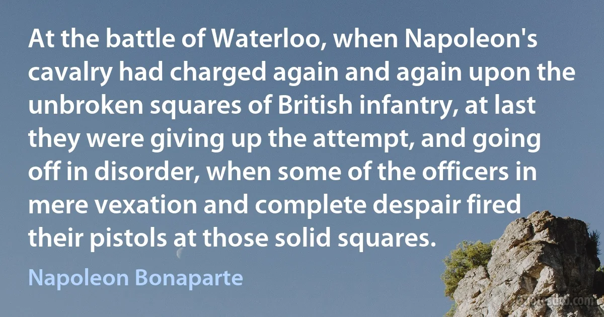 At the battle of Waterloo, when Napoleon's cavalry had charged again and again upon the unbroken squares of British infantry, at last they were giving up the attempt, and going off in disorder, when some of the officers in mere vexation and complete despair fired their pistols at those solid squares. (Napoleon Bonaparte)