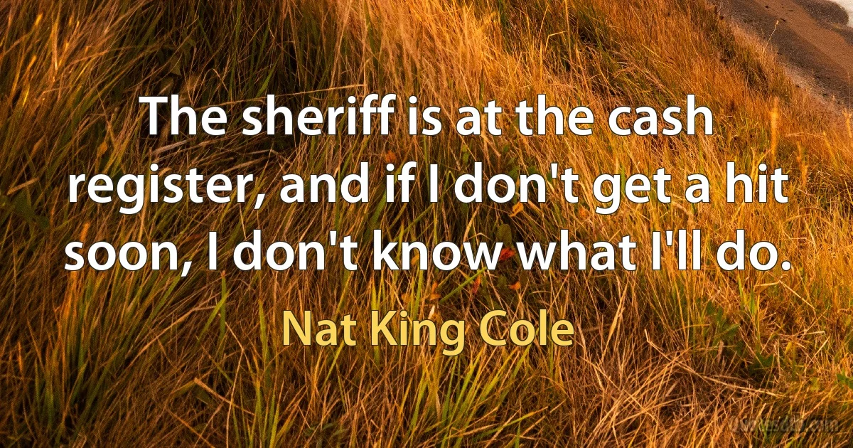 The sheriff is at the cash register, and if I don't get a hit soon, I don't know what I'll do. (Nat King Cole)